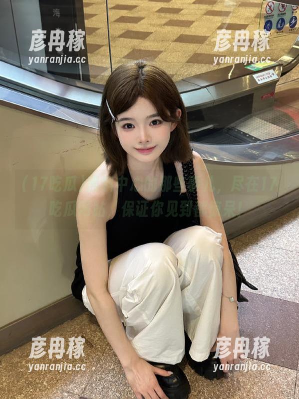 黑料中心的那些事儿，尽在17吃瓜网站，保证你见到都惊呆！