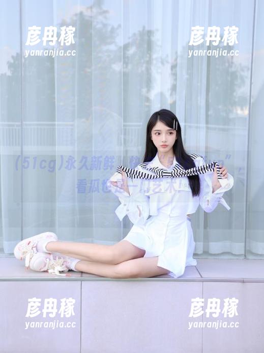 永久新鲜，快来“51cgfun”，看瓜也是一门艺术！