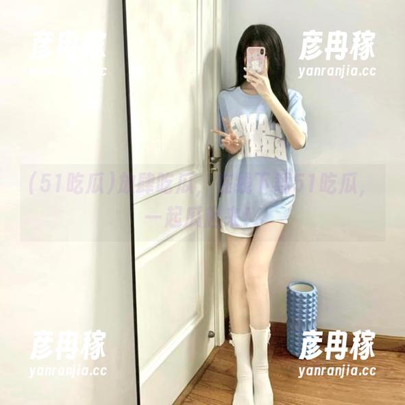 放肆吃瓜，在线下载51吃瓜，一起瓜起来！