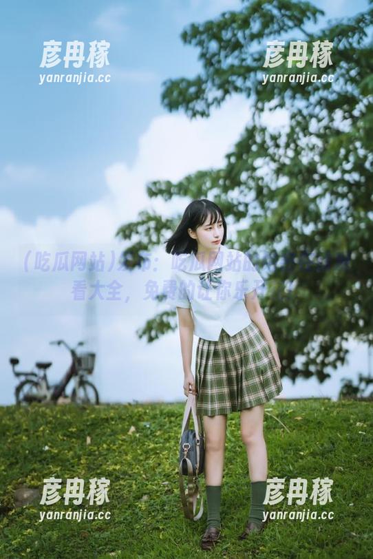 吃瓜网站 发布:吃瓜网站的绝密在线观看大全,免费的让你乐开花!